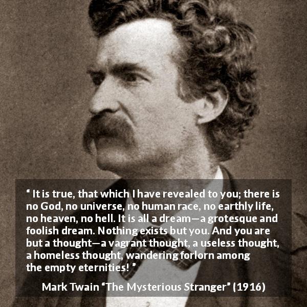 Mark Twain quote about dream from The Mysterious Stranger - It is true, that which I have revealed to you; there is no God, no universe, no human race, no earthly life, no heaven, no hell. It is all a dream—a grotesque and foolish dream. Nothing exists but you. And you are but a thought—a vagrant thought, a useless thought, a homeless thought, wandering forlorn among the empty eternities!