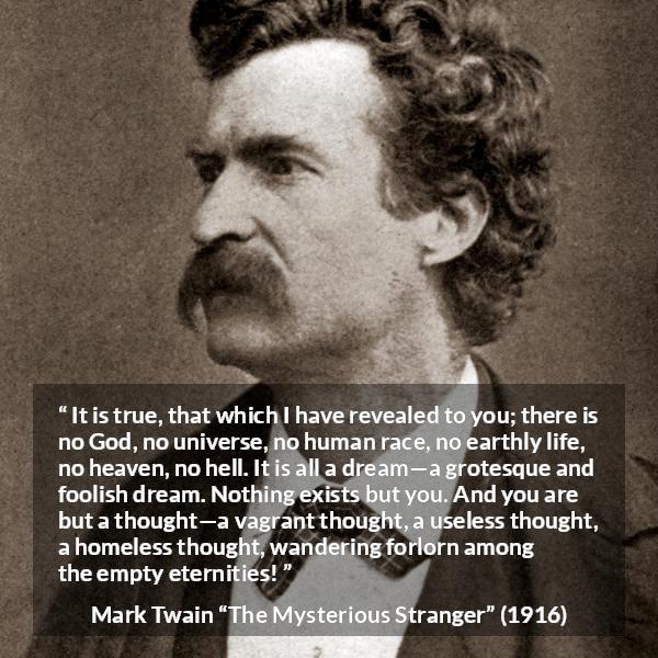 Mark Twain quote about dream from The Mysterious Stranger - It is true, that which I have revealed to you; there is no God, no universe, no human race, no earthly life, no heaven, no hell. It is all a dream—a grotesque and foolish dream. Nothing exists but you. And you are but a thought—a vagrant thought, a useless thought, a homeless thought, wandering forlorn among the empty eternities!