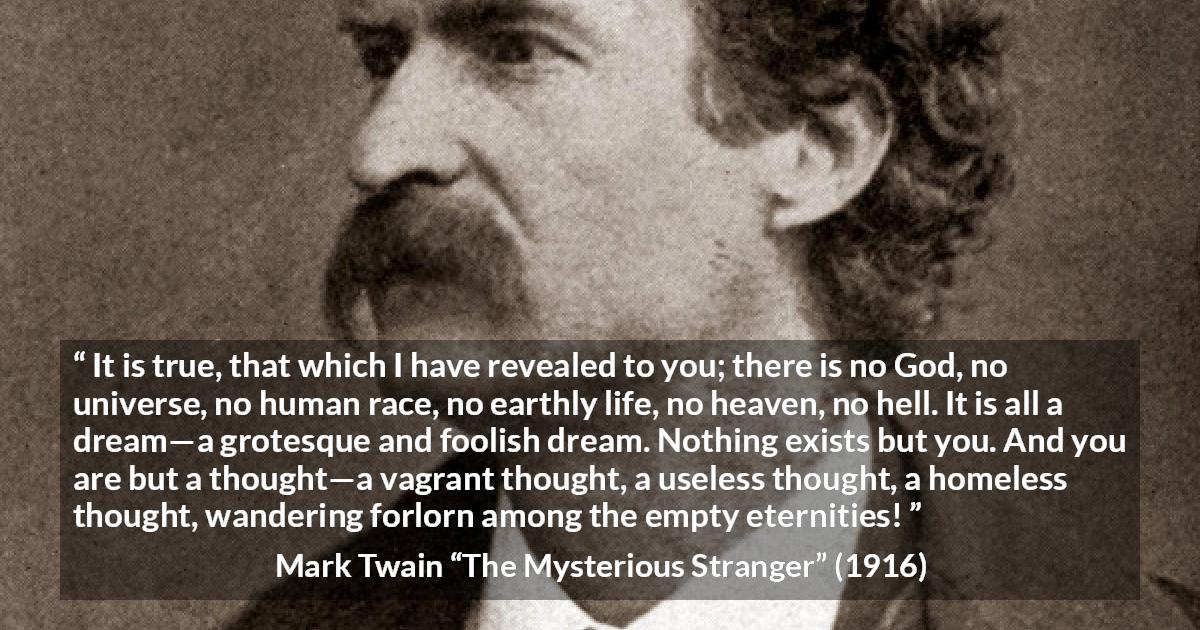 Mark Twain quote about dream from The Mysterious Stranger - It is true, that which I have revealed to you; there is no God, no universe, no human race, no earthly life, no heaven, no hell. It is all a dream—a grotesque and foolish dream. Nothing exists but you. And you are but a thought—a vagrant thought, a useless thought, a homeless thought, wandering forlorn among the empty eternities!