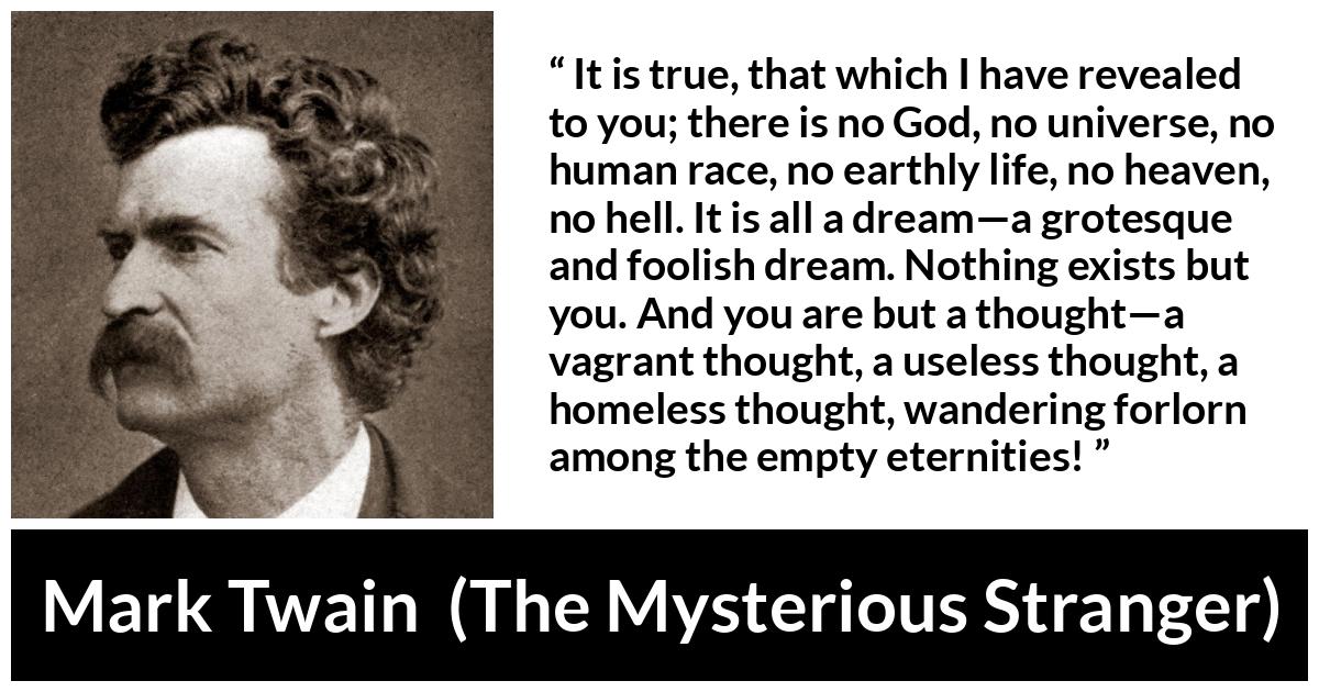 Mark Twain quote about dream from The Mysterious Stranger - It is true, that which I have revealed to you; there is no God, no universe, no human race, no earthly life, no heaven, no hell. It is all a dream—a grotesque and foolish dream. Nothing exists but you. And you are but a thought—a vagrant thought, a useless thought, a homeless thought, wandering forlorn among the empty eternities!