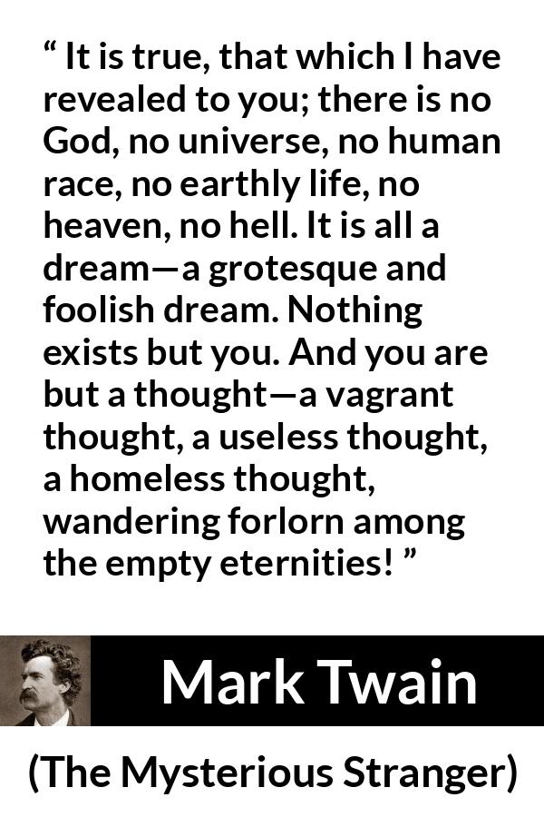 Mark Twain quote about dream from The Mysterious Stranger - It is true, that which I have revealed to you; there is no God, no universe, no human race, no earthly life, no heaven, no hell. It is all a dream—a grotesque and foolish dream. Nothing exists but you. And you are but a thought—a vagrant thought, a useless thought, a homeless thought, wandering forlorn among the empty eternities!