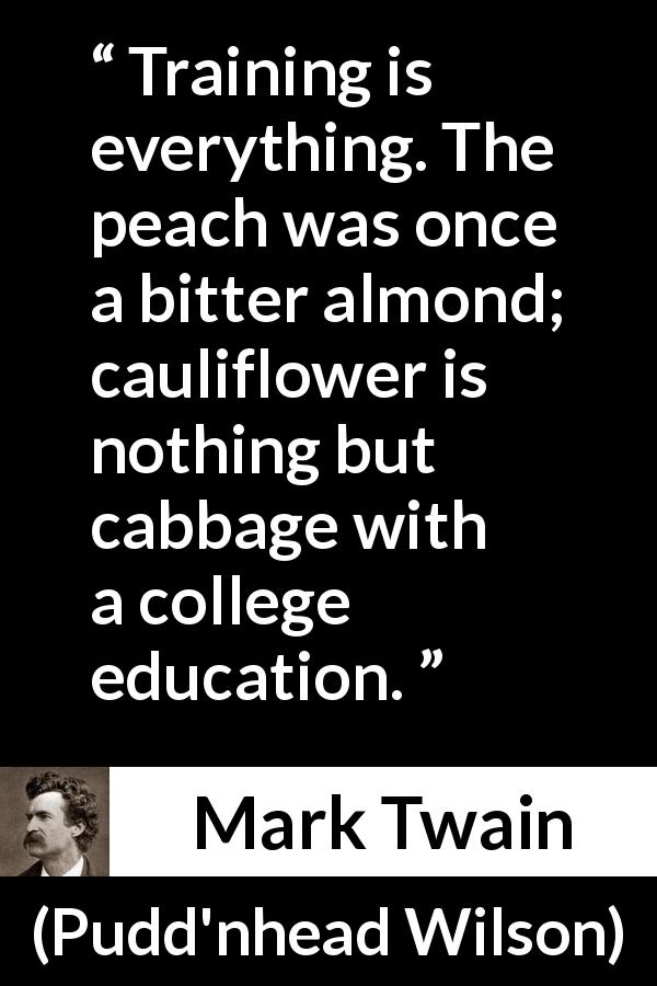 Mark Twain quote about education from Pudd'nhead Wilson - Training is everything. The peach was once a bitter almond; cauliflower is nothing but cabbage with a college education.