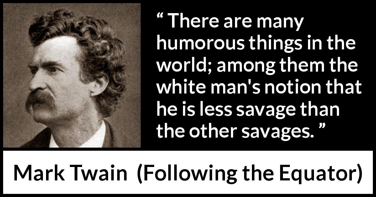 Mark Twain quote about equality from Following the Equator - There are many humorous things in the world; among them the white man's notion that he is less savage than the other savages.