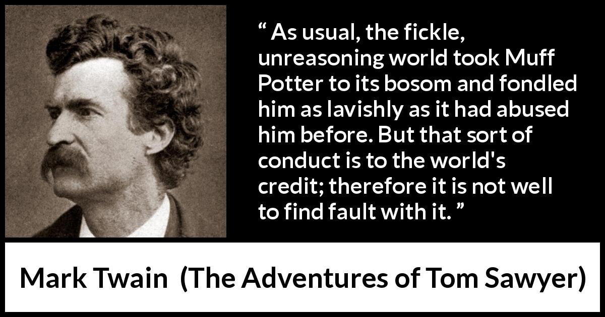 Mark Twain quote about fickleness from The Adventures of Tom Sawyer - As usual, the fickle, unreasoning world took Muff Potter to its bosom and fondled him as lavishly as it had abused him before. But that sort of conduct is to the world's credit; therefore it is not well to find fault with it.