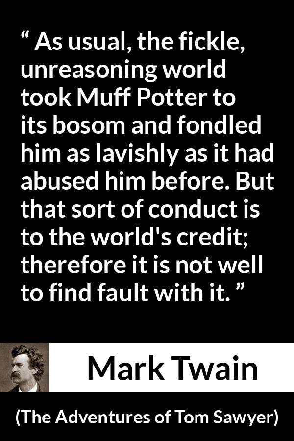 Mark Twain quote about fickleness from The Adventures of Tom Sawyer - As usual, the fickle, unreasoning world took Muff Potter to its bosom and fondled him as lavishly as it had abused him before. But that sort of conduct is to the world's credit; therefore it is not well to find fault with it.