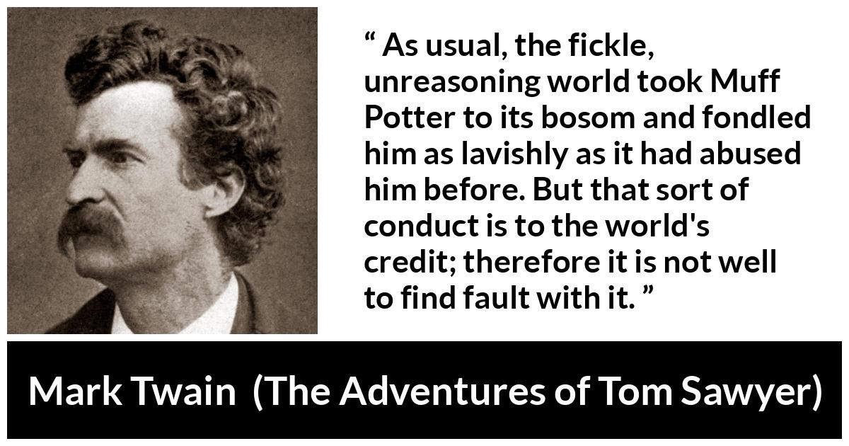 Mark Twain quote about fickleness from The Adventures of Tom Sawyer - As usual, the fickle, unreasoning world took Muff Potter to its bosom and fondled him as lavishly as it had abused him before. But that sort of conduct is to the world's credit; therefore it is not well to find fault with it.