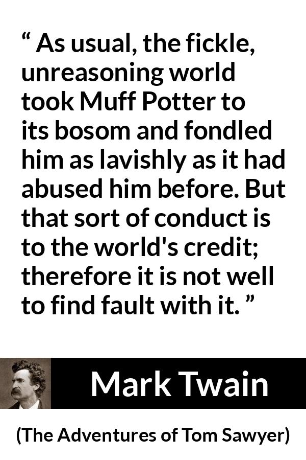 Mark Twain quote about fickleness from The Adventures of Tom Sawyer - As usual, the fickle, unreasoning world took Muff Potter to its bosom and fondled him as lavishly as it had abused him before. But that sort of conduct is to the world's credit; therefore it is not well to find fault with it.