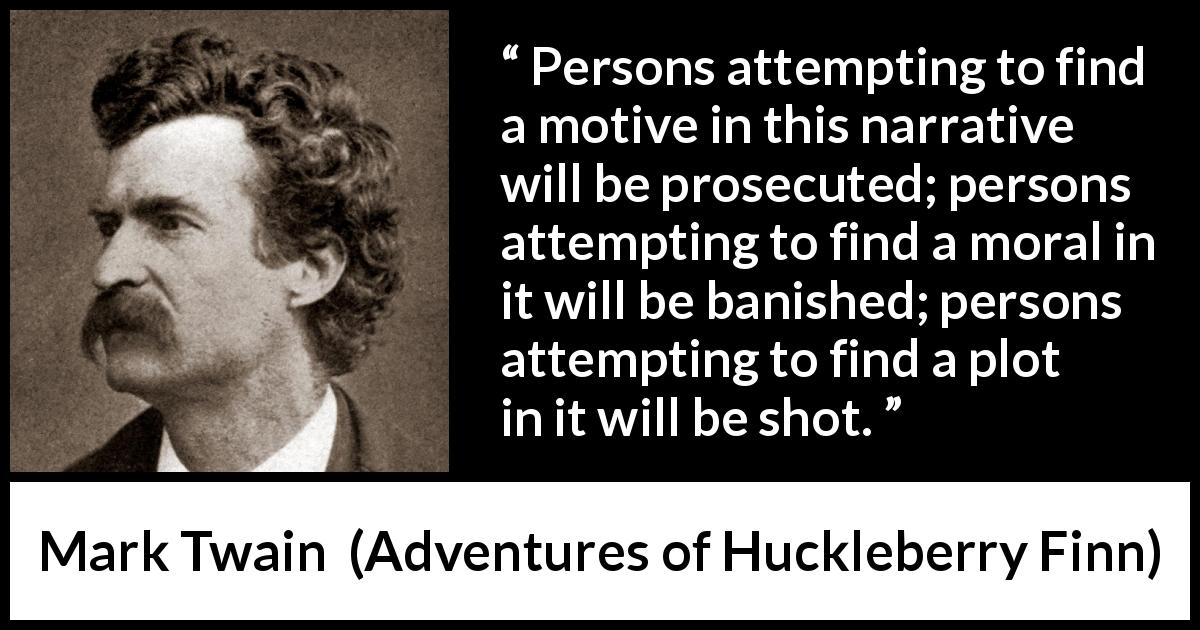 Mark Twain quote about fiction from Adventures of Huckleberry Finn - Persons attempting to find a motive in this narrative will be prosecuted; persons attempting to find a moral in it will be banished; persons attempting to find a plot in it will be shot.