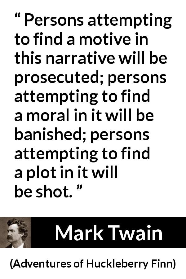Mark Twain quote about fiction from Adventures of Huckleberry Finn - Persons attempting to find a motive in this narrative will be prosecuted; persons attempting to find a moral in it will be banished; persons attempting to find a plot in it will be shot.