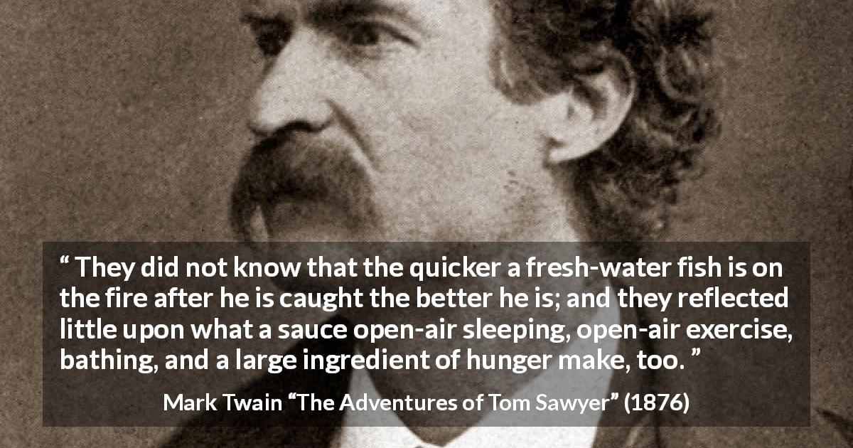 Mark Twain quote about food from The Adventures of Tom Sawyer - They did not know that the quicker a fresh-water fish is on the fire after he is caught the better he is; and they reflected little upon what a sauce open-air sleeping, open-air exercise, bathing, and a large ingredient of hunger make, too.