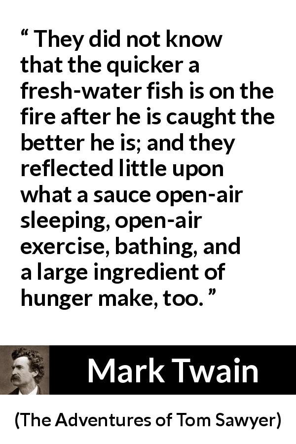 Mark Twain quote about food from The Adventures of Tom Sawyer - They did not know that the quicker a fresh-water fish is on the fire after he is caught the better he is; and they reflected little upon what a sauce open-air sleeping, open-air exercise, bathing, and a large ingredient of hunger make, too.