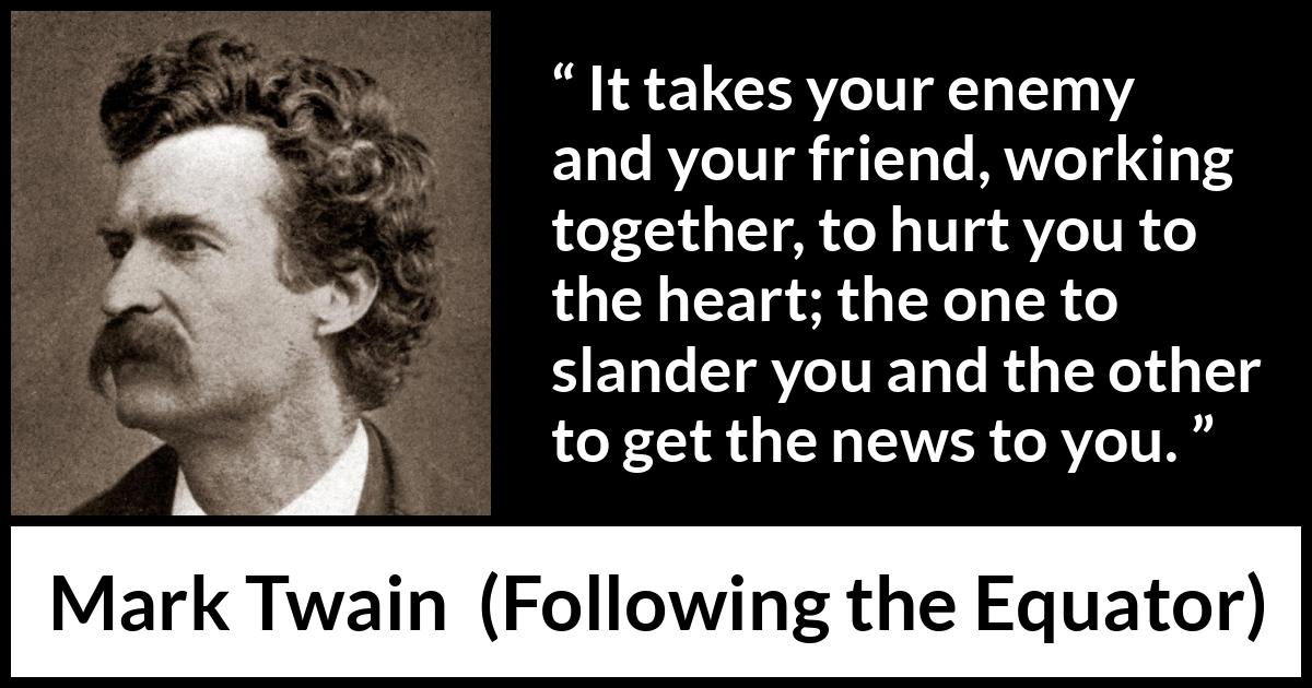 Mark Twain quote about hurting from Following the Equator - It takes your enemy and your friend, working together, to hurt you to the heart; the one to slander you and the other to get the news to you.