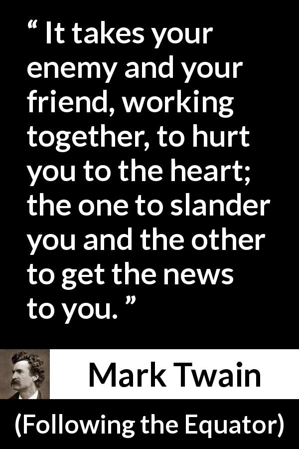 Mark Twain quote about hurting from Following the Equator - It takes your enemy and your friend, working together, to hurt you to the heart; the one to slander you and the other to get the news to you.