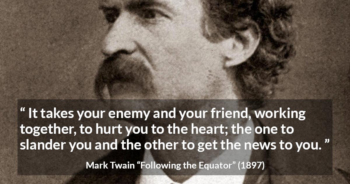 Mark Twain quote about hurting from Following the Equator - It takes your enemy and your friend, working together, to hurt you to the heart; the one to slander you and the other to get the news to you.