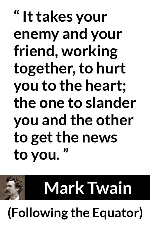 Mark Twain quote about hurting from Following the Equator - It takes your enemy and your friend, working together, to hurt you to the heart; the one to slander you and the other to get the news to you.