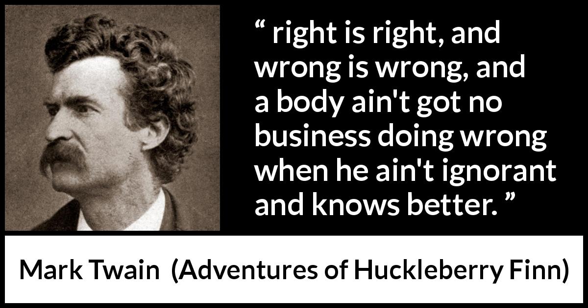 Mark Twain quote about ignorance from Adventures of Huckleberry Finn - right is right, and wrong is wrong, and a body ain't got no business doing wrong when he ain't ignorant and knows better.