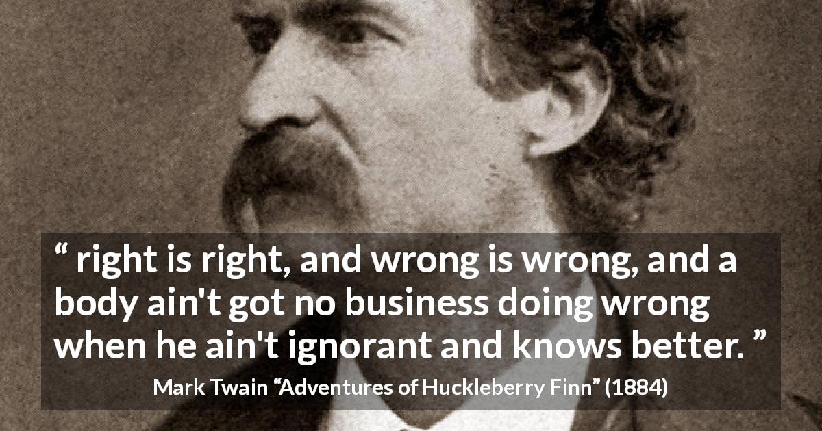 Mark Twain quote about ignorance from Adventures of Huckleberry Finn - right is right, and wrong is wrong, and a body ain't got no business doing wrong when he ain't ignorant and knows better.