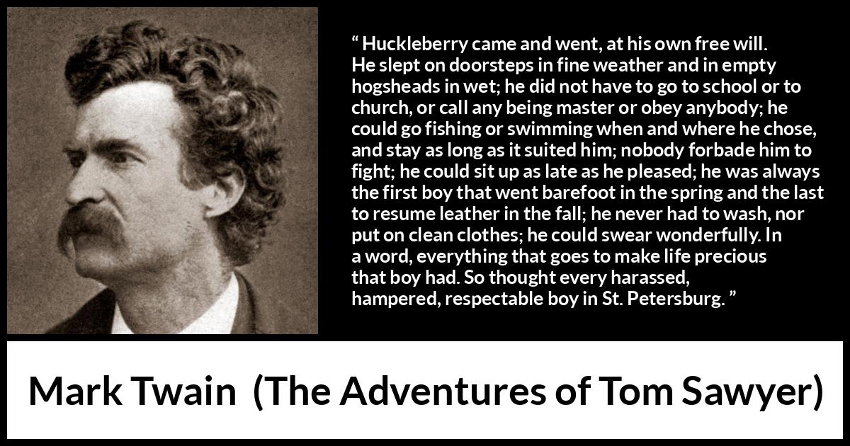 Mark Twain quote about life from The Adventures of Tom Sawyer - Huckleberry came and went, at his own free will. He slept on doorsteps in fine weather and in empty hogsheads in wet; he did not have to go to school or to church, or call any being master or obey anybody; he could go fishing or swimming when and where he chose, and stay as long as it suited him; nobody forbade him to fight; he could sit up as late as he pleased; he was always the first boy that went barefoot in the spring and the last to resume leather in the fall; he never had to wash, nor put on clean clothes; he could swear wonderfully. In a word, everything that goes to make life precious that boy had. So thought every harassed, hampered, respectable boy in St. Petersburg.