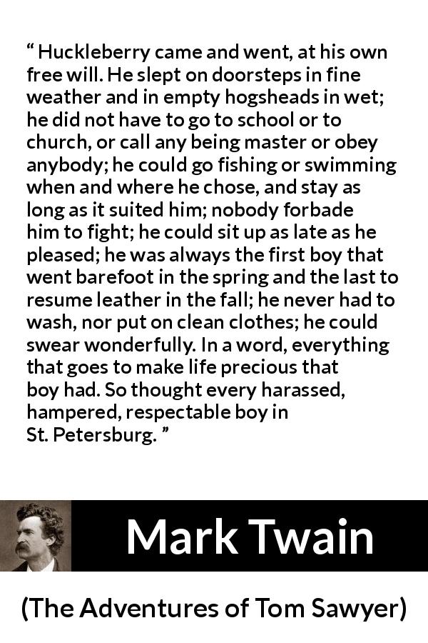 Mark Twain quote about life from The Adventures of Tom Sawyer - Huckleberry came and went, at his own free will. He slept on doorsteps in fine weather and in empty hogsheads in wet; he did not have to go to school or to church, or call any being master or obey anybody; he could go fishing or swimming when and where he chose, and stay as long as it suited him; nobody forbade him to fight; he could sit up as late as he pleased; he was always the first boy that went barefoot in the spring and the last to resume leather in the fall; he never had to wash, nor put on clean clothes; he could swear wonderfully. In a word, everything that goes to make life precious that boy had. So thought every harassed, hampered, respectable boy in St. Petersburg.