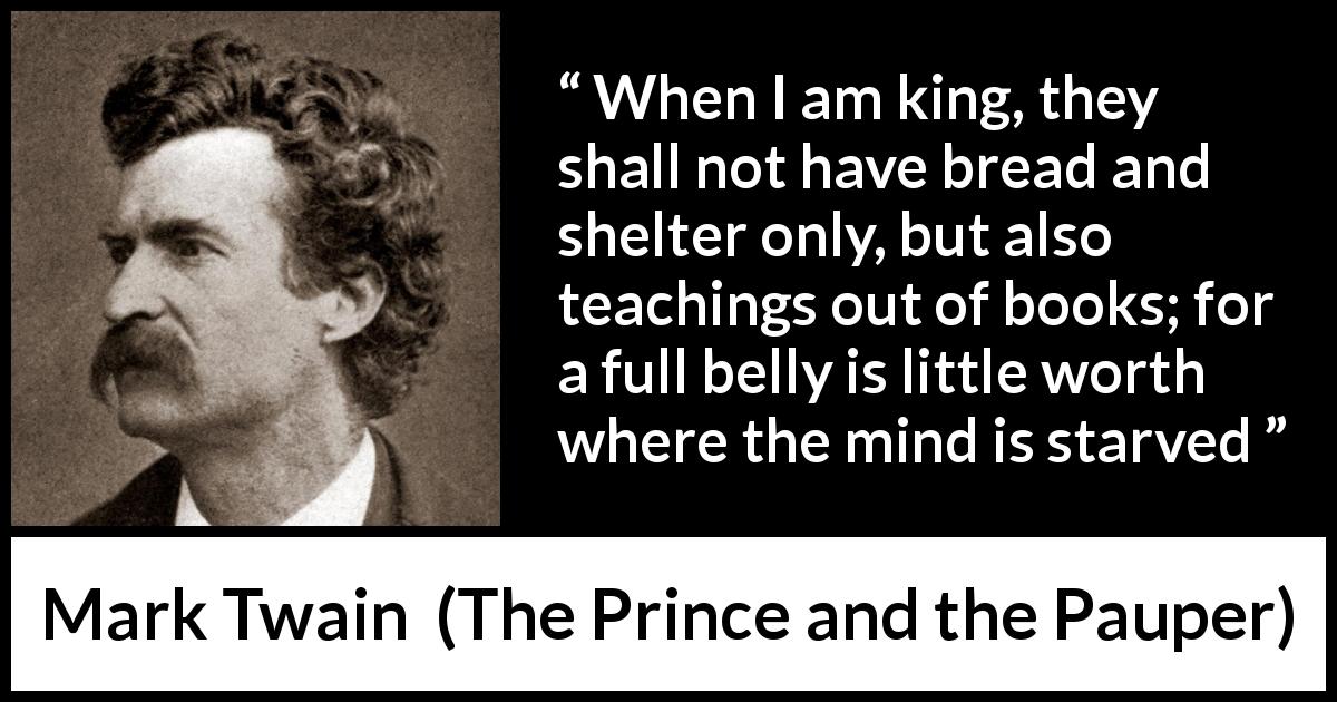 Mark Twain quote about mind from The Prince and the Pauper - When I am king, they shall not have bread and shelter only, but also teachings out of books; for a full belly is little worth where the mind is starved