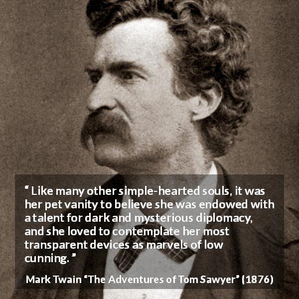 Mark Twain quote about naivety from The Adventures of Tom Sawyer - Like many other simple-hearted souls, it was her pet vanity to believe she was endowed with a talent for dark and mysterious diplomacy, and she loved to contemplate her most transparent devices as marvels of low cunning.
