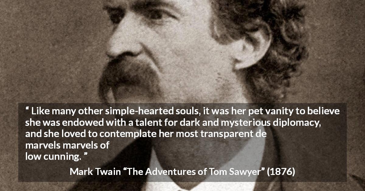 Mark Twain quote about naivety from The Adventures of Tom Sawyer - Like many other simple-hearted souls, it was her pet vanity to believe she was endowed with a talent for dark and mysterious diplomacy, and she loved to contemplate her most transparent devices as marvels of low cunning.

