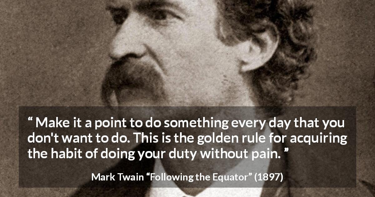 Mark Twain quote about pain from Following the Equator - Make it a point to do something every day that you don't want to do. This is the golden rule for acquiring the habit of doing your duty without pain.