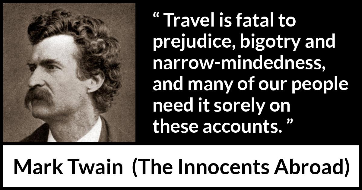 Mark Twain quote about prejudice from The Innocents Abroad - Travel is fatal to prejudice, bigotry and narrow-mindedness, and many of our people need it sorely on these accounts.