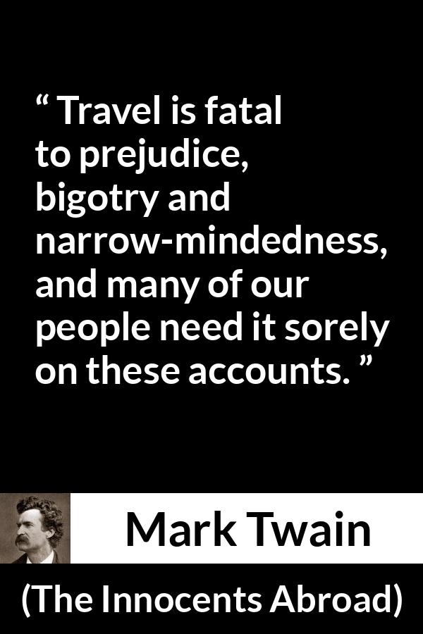 Mark Twain quote about prejudice from The Innocents Abroad - Travel is fatal to prejudice, bigotry and narrow-mindedness, and many of our people need it sorely on these accounts.