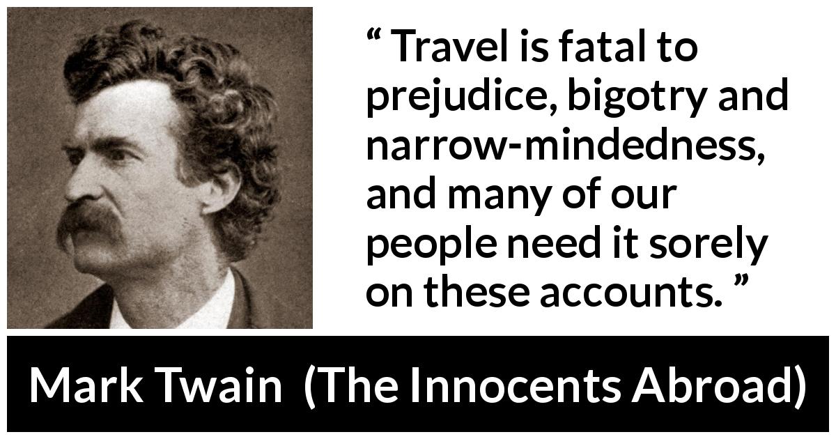 Mark Twain quote about prejudice from The Innocents Abroad - Travel is fatal to prejudice, bigotry and narrow-mindedness, and many of our people need it sorely on these accounts.