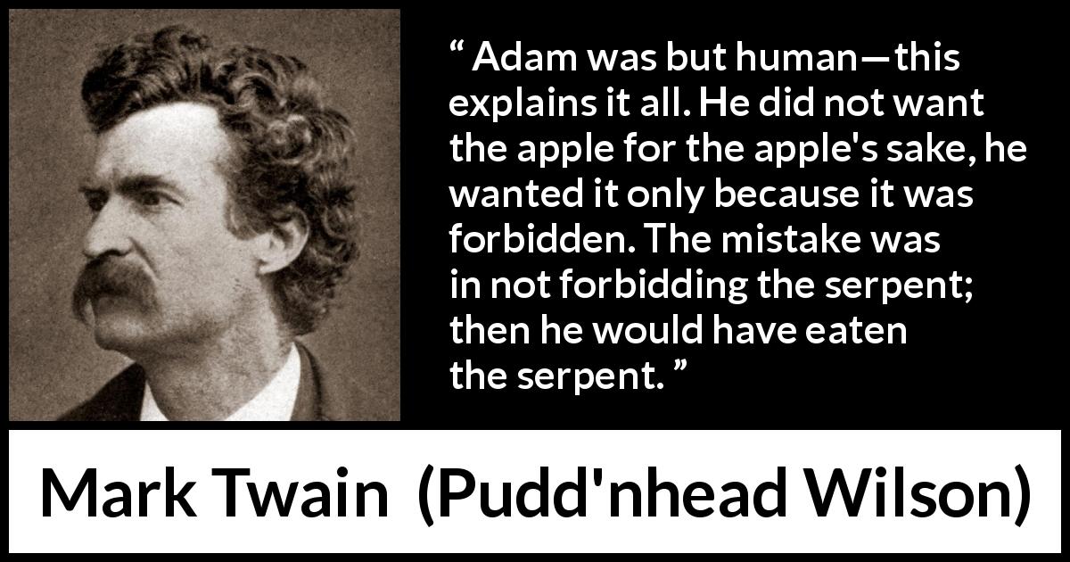 Mark Twain quote about sin from Pudd'nhead Wilson - Adam was but human—this explains it all. He did not want the apple for the apple's sake, he wanted it only because it was forbidden. The mistake was in not forbidding the serpent; then he would have eaten the serpent.