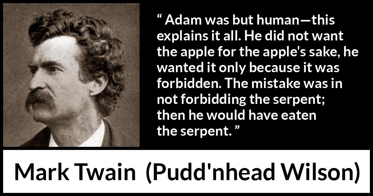 Mark Twain quote about sin from Pudd'nhead Wilson (1894) Mark Twain quote about sin from Pudd'nhead Wilson (1894) - Adam was but human—this explains it all. He did not want the apple for the apple's sake, he wanted it only because it was forbidden. The mistake was in not forbidding the serpent; then he would have eaten the serpent.