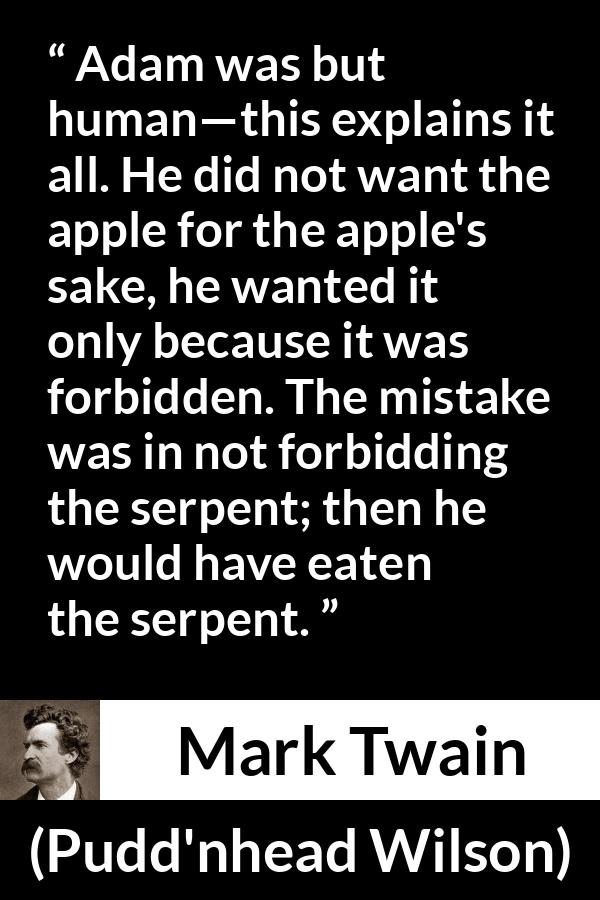 Mark Twain quote about sin from Pudd'nhead Wilson (1894) - Adam was but human—this explains it all. He did not want the apple for the apple's sake, he wanted it only because it was forbidden. The mistake was in not forbidding the serpent; then he would have eaten the serpent.