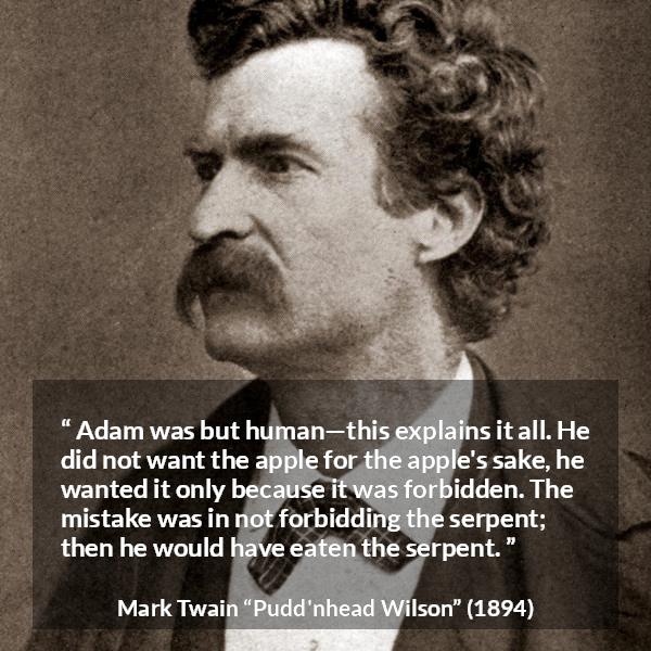 Mark Twain quote about sin from Pudd'nhead Wilson (1894) - Adam was but human—this explains it all. He did not want the apple for the apple's sake, he wanted it only because it was forbidden. The mistake was in not forbidding the serpent; then he would have eaten the serpent.