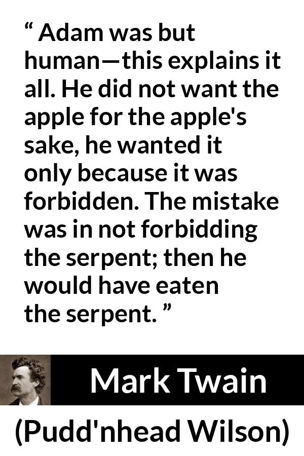 Mark Twain quote about sin from Pudd'nhead Wilson (1894) - Adam was but human—this explains it all. He did not want the apple for the apple's sake, he wanted it only because it was forbidden. The mistake was in not forbidding the serpent; then he would have eaten the serpent.