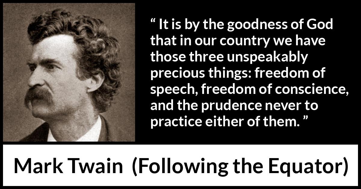 Mark Twain quote about speech from Following the Equator - It is by the goodness of God that in our country we have those three unspeakably precious things: freedom of speech, freedom of conscience, and the prudence never to practice either of them.