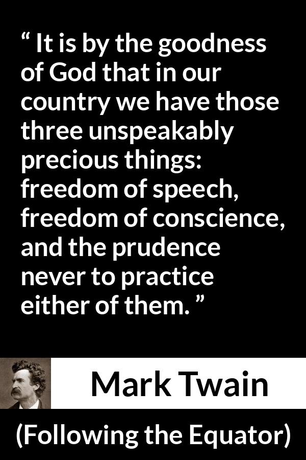 Mark Twain quote about speech from Following the Equator - It is by the goodness of God that in our country we have those three unspeakably precious things: freedom of speech, freedom of conscience, and the prudence never to practice either of them.