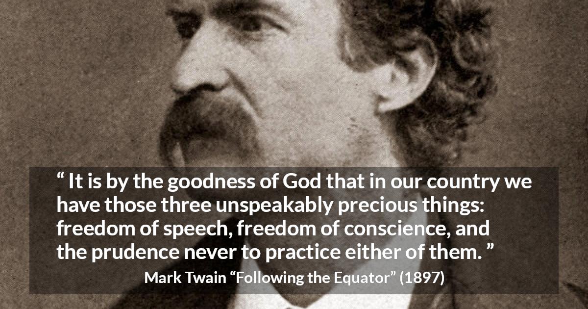 Mark Twain quote about speech from Following the Equator - It is by the goodness of God that in our country we have those three unspeakably precious things: freedom of speech, freedom of conscience, and the prudence never to practice either of them.