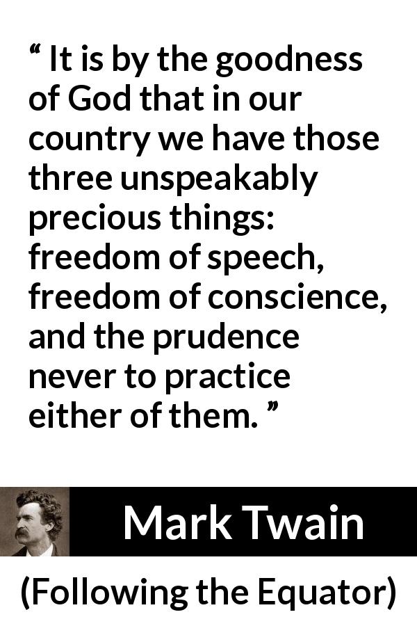 Mark Twain quote about speech from Following the Equator - It is by the goodness of God that in our country we have those three unspeakably precious things: freedom of speech, freedom of conscience, and the prudence never to practice either of them.