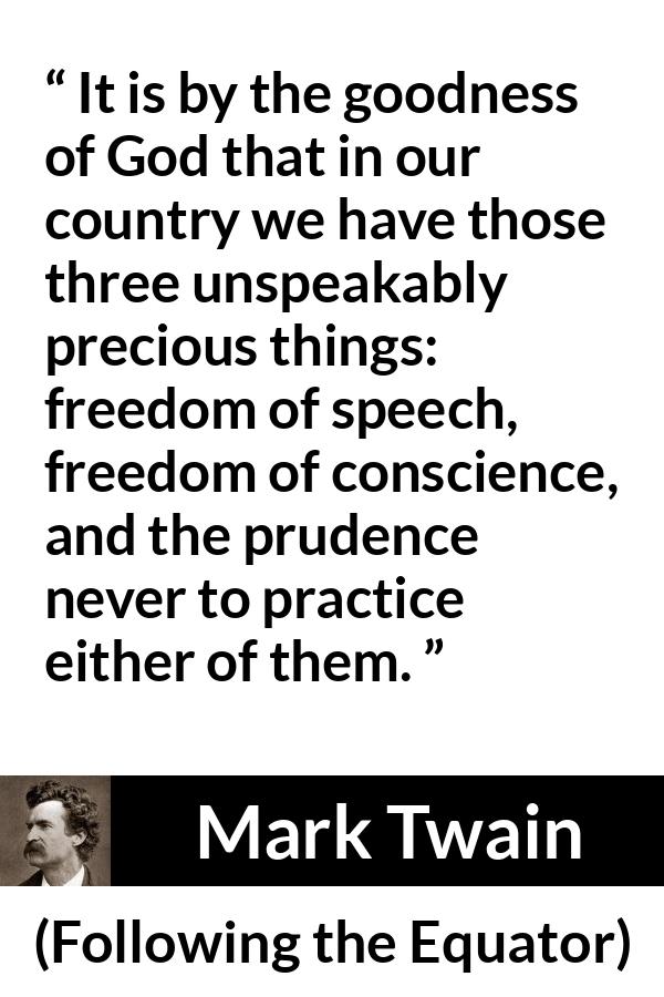 Mark Twain quote about speech from Following the Equator - It is by the goodness of God that in our country we have those three unspeakably precious things: freedom of speech, freedom of conscience, and the prudence never to practice either of them.