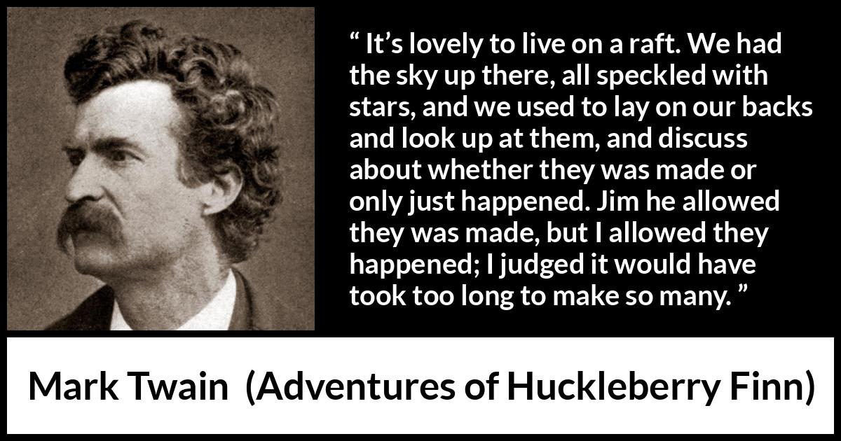 Mark Twain quote about stars from Adventures of Huckleberry Finn - It’s lovely to live on a raft. We had the sky up there, all speckled with stars, and we used to lay on our backs and look up at them, and discuss about whether they was made or only just happened. Jim he allowed they was made, but I allowed they happened; I judged it would have took too long to make so many.