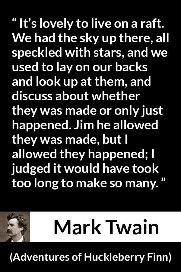 Mark Twain quote about stars from Adventures of Huckleberry Finn - It’s lovely to live on a raft. We had the sky up there, all speckled with stars, and we used to lay on our backs and look up at them, and discuss about whether they was made or only just happened. Jim he allowed they was made, but I allowed they happened; I judged it would have took too long to make so many.