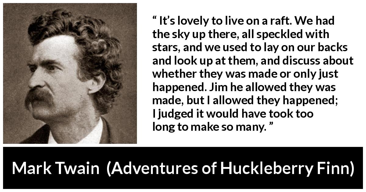 Mark Twain quote about stars from Adventures of Huckleberry Finn - It’s lovely to live on a raft. We had the sky up there, all speckled with stars, and we used to lay on our backs and look up at them, and discuss about whether they was made or only just happened. Jim he allowed they was made, but I allowed they happened; I judged it would have took too long to make so many.