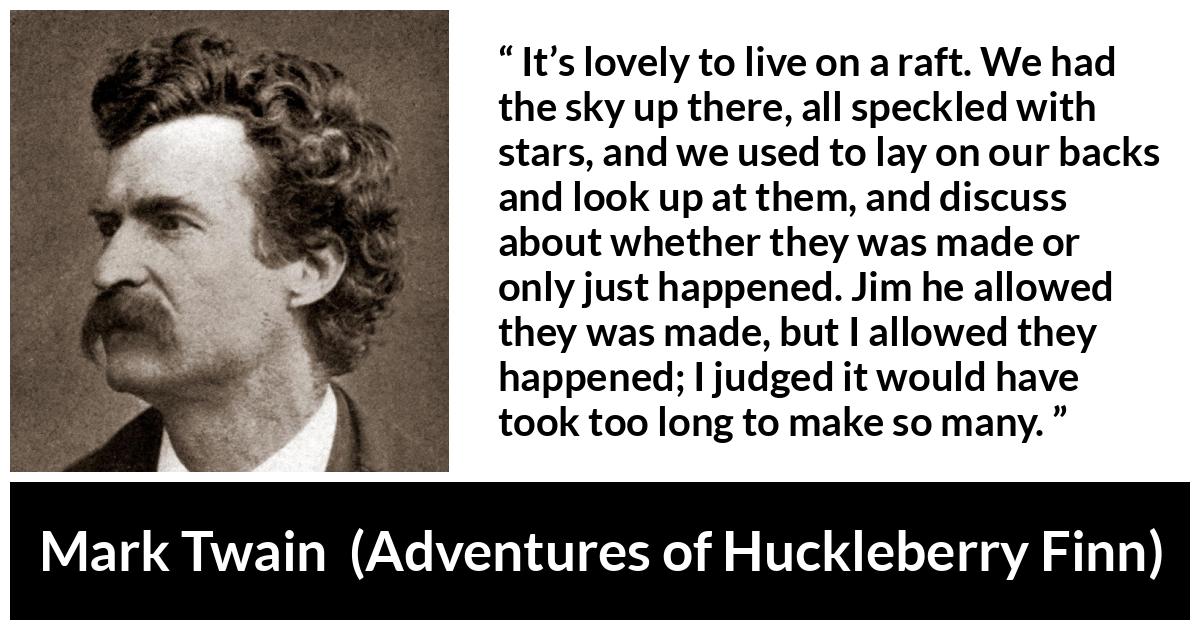 Mark Twain quote about stars from Adventures of Huckleberry Finn - It’s lovely to live on a raft. We had the sky up there, all speckled with stars, and we used to lay on our backs and look up at them, and discuss about whether they was made or only just happened. Jim he allowed they was made, but I allowed they happened; I judged it would have took too long to make so many.