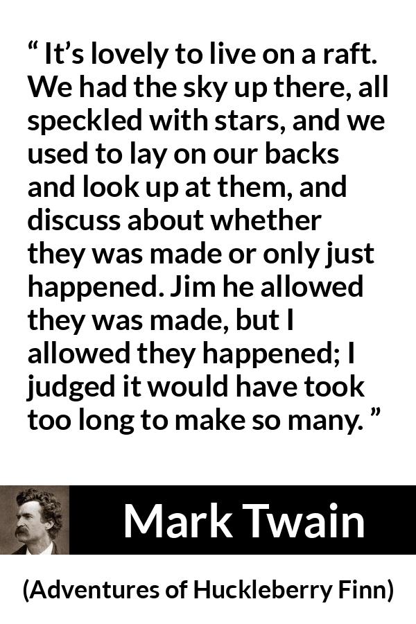 Mark Twain quote about stars from Adventures of Huckleberry Finn - It’s lovely to live on a raft. We had the sky up there, all speckled with stars, and we used to lay on our backs and look up at them, and discuss about whether they was made or only just happened. Jim he allowed they was made, but I allowed they happened; I judged it would have took too long to make so many.