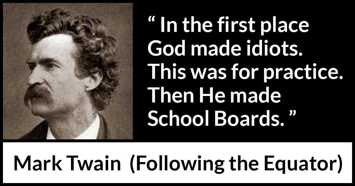 Mark Twain quote about stupidity from Following the Equator - In the first place God made idiots. This was for practice. Then He made School Boards.