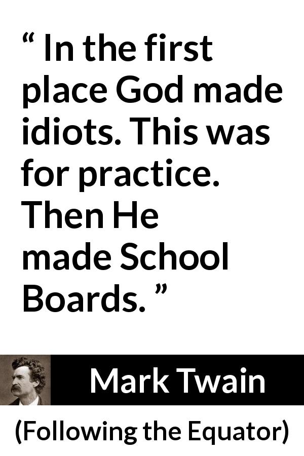 Mark Twain quote about stupidity from Following the Equator - In the first place God made idiots. This was for practice. Then He made School Boards.