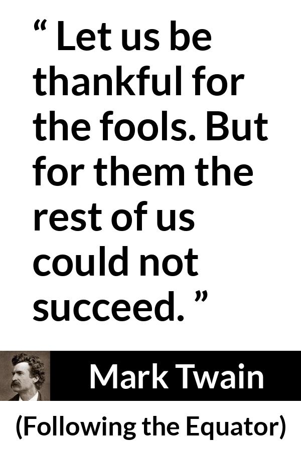 Mark Twain quote about success from Following the Equator - Let us be thankful for the fools. But for them the rest of us could not succeed.