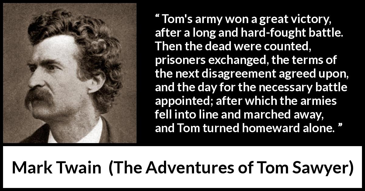 Mark Twain quote about victory from The Adventures of Tom Sawyer - Tom's army won a great victory, after a long and hard-fought battle. Then the dead were counted, prisoners exchanged, the terms of the next disagreement agreed upon, and the day for the necessary battle appointed; after which the armies fell into line and marched away, and Tom turned homeward alone.