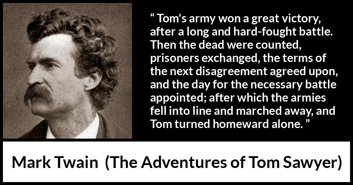 Mark Twain quote about victory from The Adventures of Tom Sawyer - Tom's army won a great victory, after a long and hard-fought battle. Then the dead were counted, prisoners exchanged, the terms of the next disagreement agreed upon, and the day for the necessary battle appointed; after which the armies fell into line and marched away, and Tom turned homeward alone.